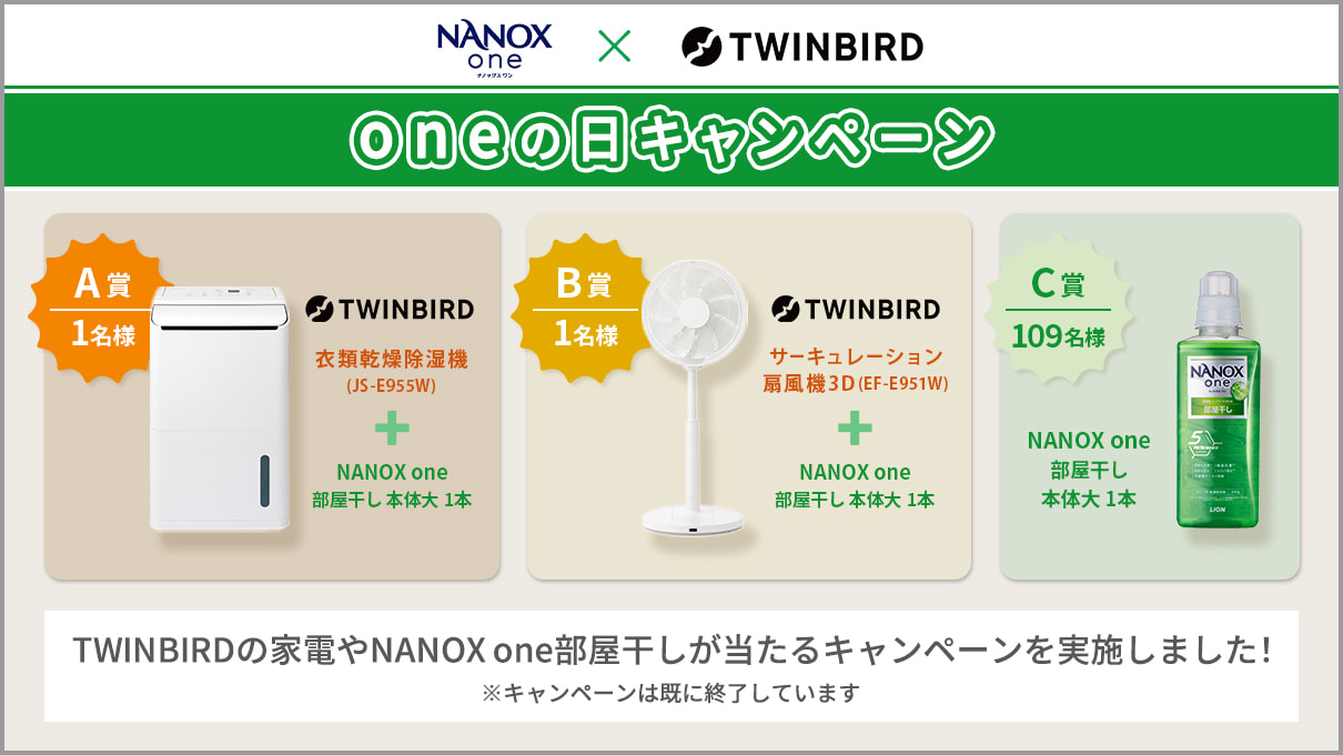 NANOX one TWINBIRD Oneの日キャンペーン A賞 1名様 TWINBIRD 衣類乾燥除湿機(IS-E955W) + NANOX one 部屋干し 本体大 1本 B賞 1名様 TWINBIRD サーキュレーション扇風機3D(EF-E951W) + NANOX one 部屋干し 本体大 1本 C賞 109名様 NANOX one 部屋干し 本体大 1本